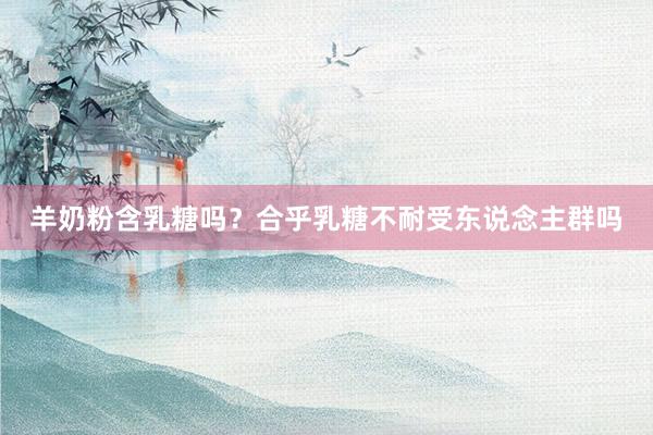 羊奶粉含乳糖吗？合乎乳糖不耐受东说念主群吗