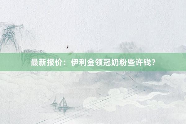 最新报价：伊利金领冠奶粉些许钱？